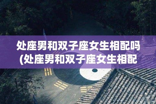 处座男和双子座女生相配吗(处座男和双子座女生相配吗知乎)