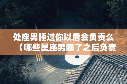 处座男睡过你以后会负责么（哪些星座男睡了之后负责）