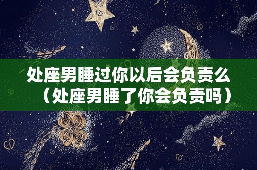 处座男睡过你以后会负责么（处座男睡了你会负责吗）