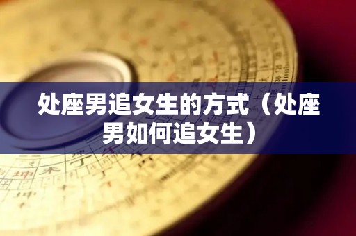 处座男追女生的方式（处座男如何追女生）
