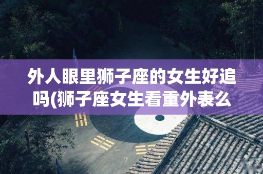 外人眼里狮子座的女生好追吗(狮子座女生看重外表么)