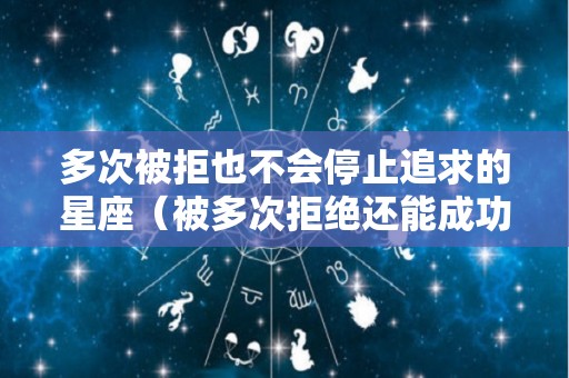 多次被拒也不会停止追求的星座（被多次拒绝还能成功吗）