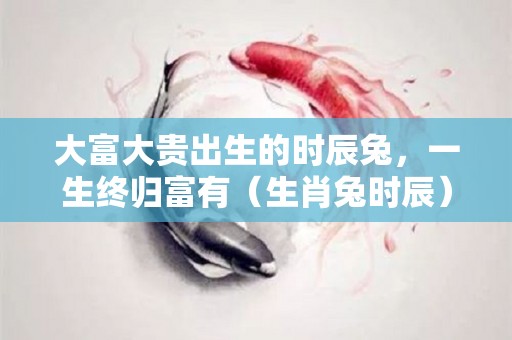 大富大贵出生的时辰兔，一生终归富有（生肖兔时辰）