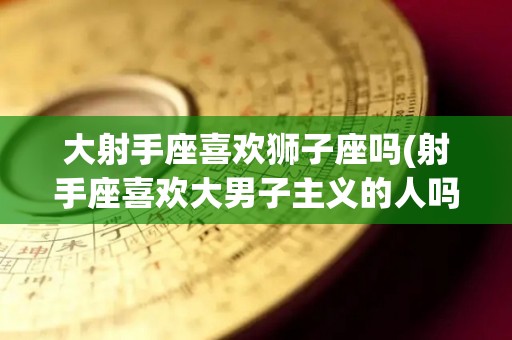 大射手座喜欢狮子座吗(射手座喜欢大男子主义的人吗)