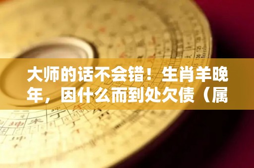 大师的话不会错！生肖羊晚年，因什么而到处欠债（属羊的晚年生活怎么样?）