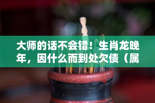 大师的话不会错！生肖龙晚年，因什么而到处欠债（属龙的晚年怎么样）