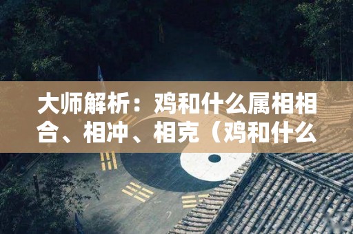 大师解析：鸡和什么属相相合、相冲、相克（鸡和什么属相相合不合）
