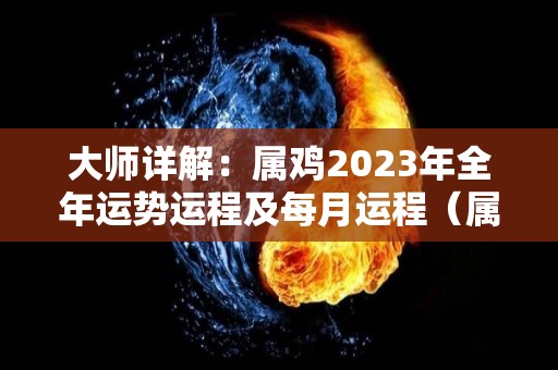 大师详解：属鸡2023年全年运势运程及每月运程（属鸡人2023年运势及运程每月运程）