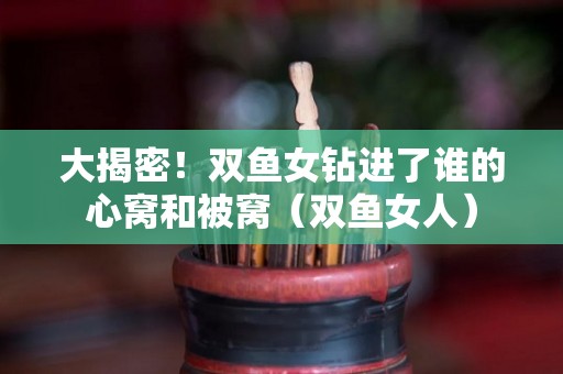 大揭密！双鱼女钻进了谁的心窝和被窝（双鱼女人）