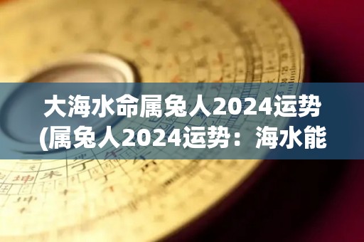 大海水命属兔人2024运势(属兔人2024运势：海水能为你带来好运！)