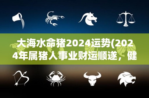 大海水命猪2024运势(2024年属猪人事业财运顺遂，健康幸福，运势旺盛！)