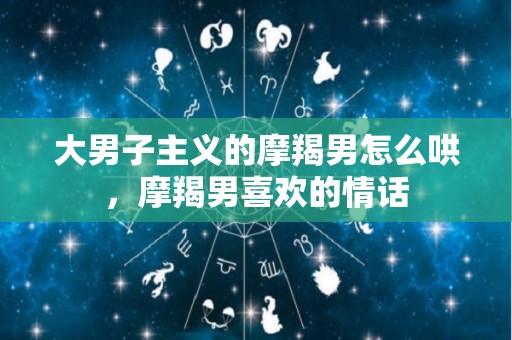 大男子主义的摩羯男怎么哄，摩羯男喜欢的情话