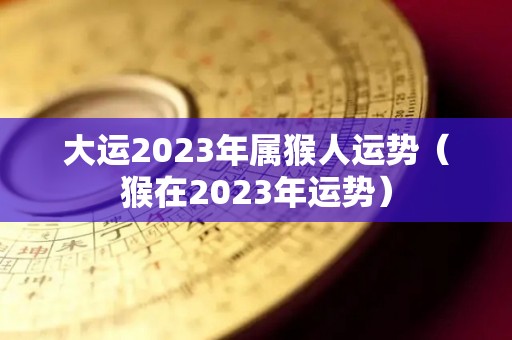 大运2023年属猴人运势（猴在2023年运势）
