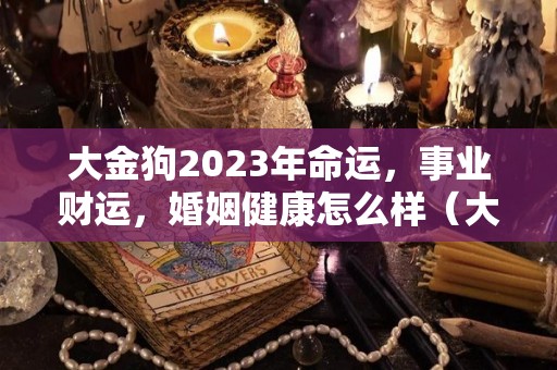 大金狗2023年命运，事业财运，婚姻健康怎么样（大金狗下半年运气）