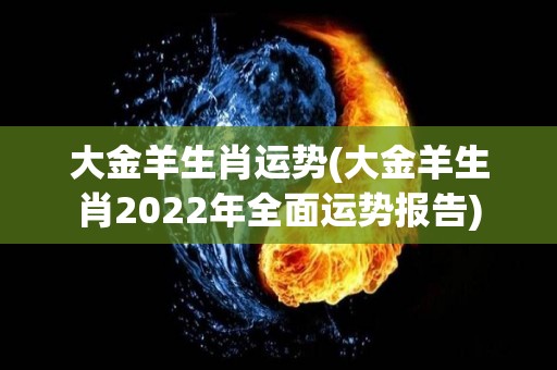 大金羊生肖运势(大金羊生肖2022年全面运势报告)