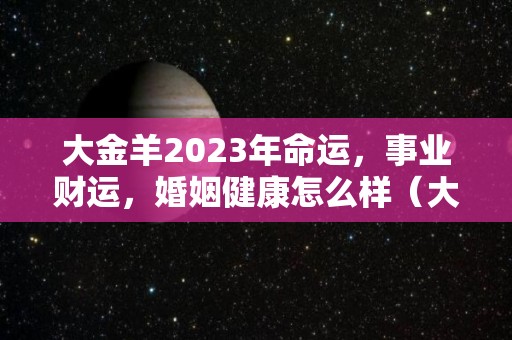 大金羊2023年命运，事业财运，婚姻健康怎么样（大金羊是什么意思）