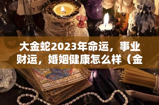 大金蛇2023年命运，事业财运，婚姻健康怎么样（金蛇年是哪些年份）