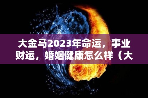 大金马2023年命运，事业财运，婚姻健康怎么样（大马金兵是什么意思）