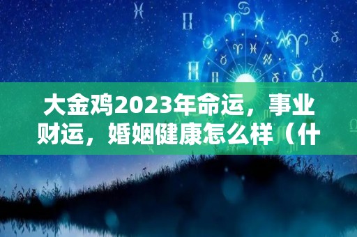 大金鸡2023年命运，事业财运，婚姻健康怎么样（什么是大金鸡）
