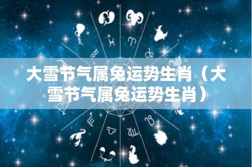 大雪节气属兔运势生肖（大雪节气属兔运势生肖）