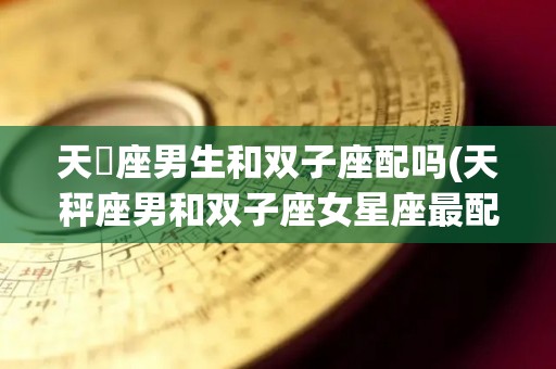 天堨座男生和双子座配吗(天秤座男和双子座女星座最配)