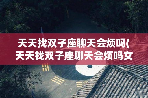 天天找双子座聊天会烦吗(天天找双子座聊天会烦吗女生)
