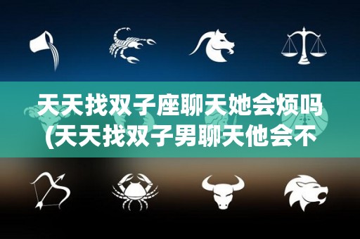 天天找双子座聊天她会烦吗(天天找双子男聊天他会不会烦)