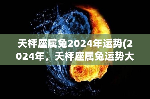 天枰座属兔2024年运势(2024年，天枰座属兔运势大好)