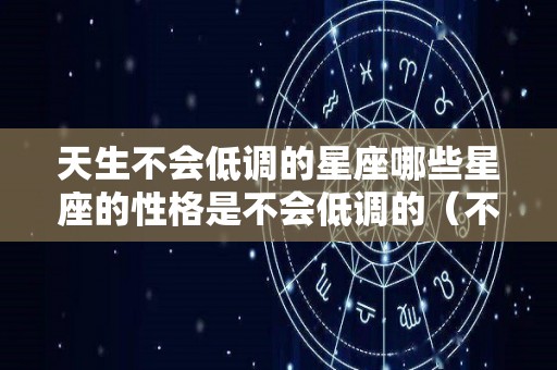 天生不会低调的星座哪些星座的性格是不会低调的（不会低头的星座）