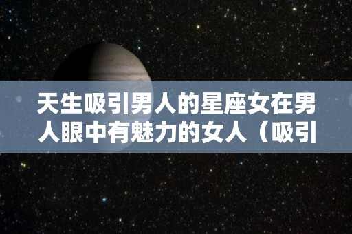 天生吸引男人的星座女在男人眼中有魅力的女人（吸引有能力男人的星座女）