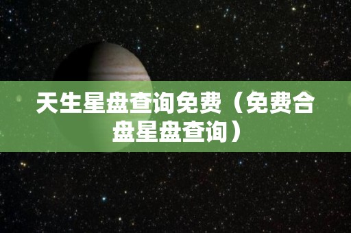 天生星盘查询免费（免费合盘星盘查询）