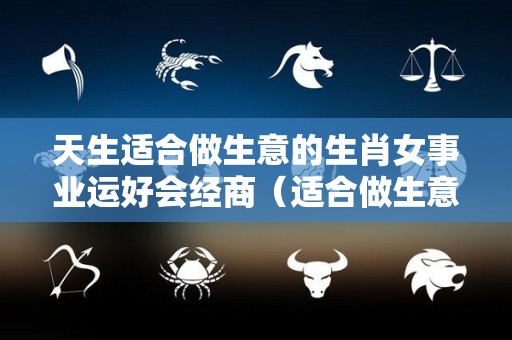 天生适合做生意的生肖女事业运好会经商（适合做生意的女人面相）