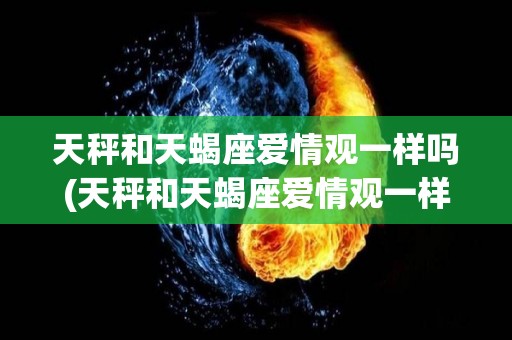 天秤和天蝎座爱情观一样吗(天秤和天蝎座爱情观一样吗知乎)