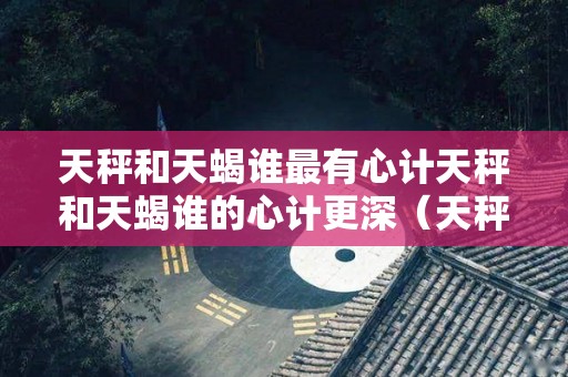 天秤和天蝎谁最有心计天秤和天蝎谁的心计更深（天秤和天蝎性格很像吗）