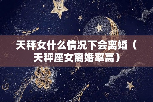 天秤女什么情况下会离婚（天秤座女离婚率高）