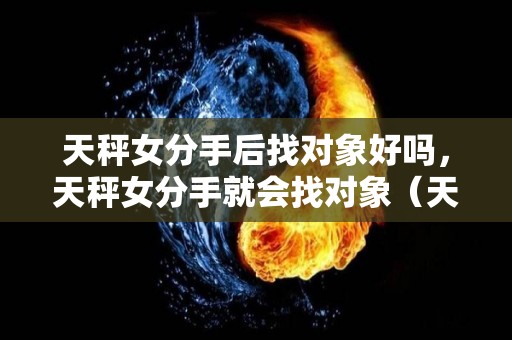 天秤女分手后找对象好吗，天秤女分手就会找对象（天秤女分手后会主动复合么）