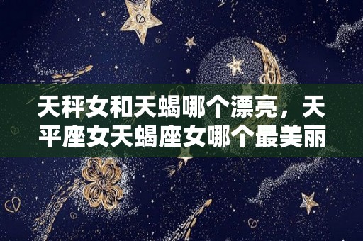 天秤女和天蝎哪个漂亮，天平座女天蝎座女哪个最美丽漂亮？（天秤女比天蝎女可怕）
