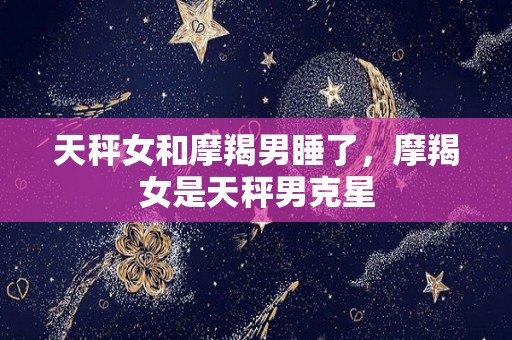 天秤女和摩羯男睡了，摩羯女是天秤男克星