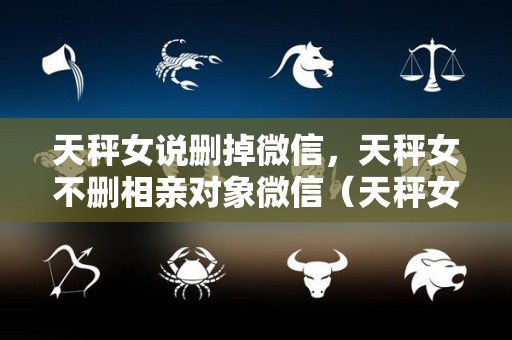 天秤女说删掉微信，天秤女不删相亲对象微信（天秤女默默删除你所有的联系）