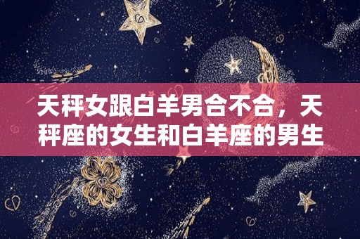 天秤女跟白羊男合不合，天秤座的女生和白羊座的男生合适吗？（天秤女和白羊男怎么样）