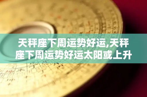 天秤座下周运势好运,天秤座下周运势好运太阳或上升