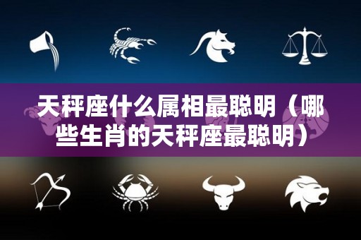 天秤座什么属相最聪明（哪些生肖的天秤座最聪明）