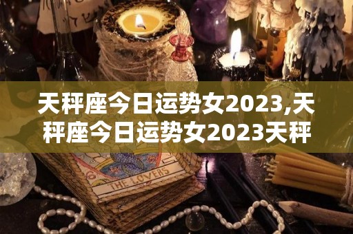 天秤座今日运势女2023,天秤座今日运势女2023天秤座最近的运势不佳