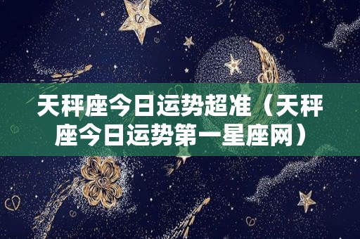 天秤座今日运势超准（天秤座今日运势第一星座网）