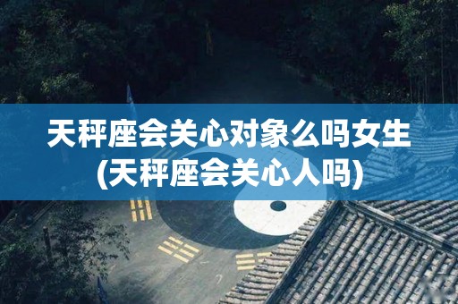 天秤座会关心对象么吗女生(天秤座会关心人吗)