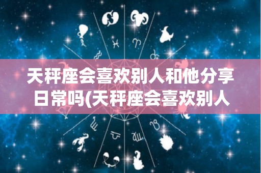 天秤座会喜欢别人和他分享日常吗(天秤座会喜欢别人和他分享日常吗为什么)