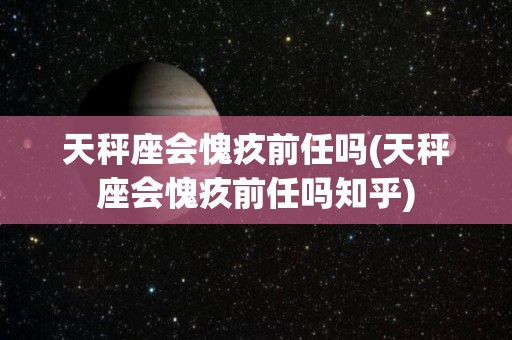 天秤座会愧疚前任吗(天秤座会愧疚前任吗知乎)