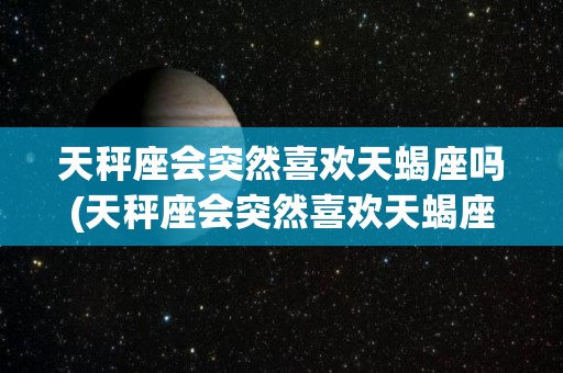 天秤座会突然喜欢天蝎座吗(天秤座会突然喜欢天蝎座吗男生)