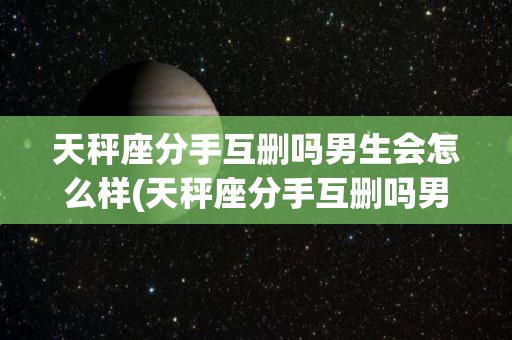 天秤座分手互删吗男生会怎么样(天秤座分手互删吗男生会怎么样呢)