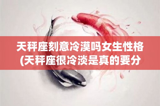 天秤座刻意冷漠吗女生性格(天秤座很冷淡是真的要分手吗)
